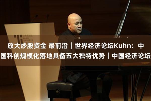 放大炒股资金 最前沿｜世界经济论坛Kuhn：中国科创规模化落地具备五大独特优势｜中国经济论坛