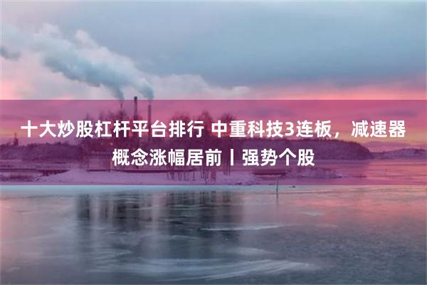 十大炒股杠杆平台排行 中重科技3连板，减速器概念涨幅居前丨强势个股