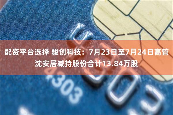 配资平台选择 骏创科技：7月23日至7月24日高管沈安居减持股份合计13.84万股
