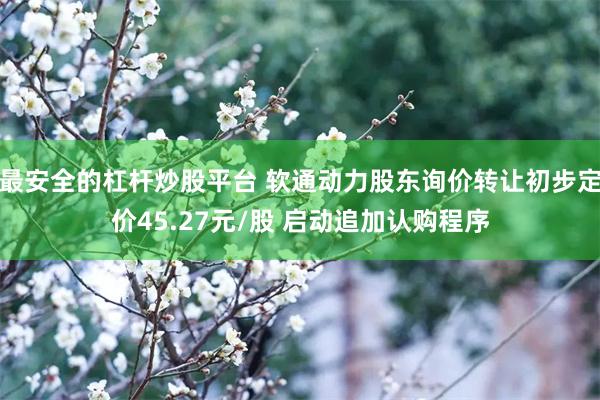 最安全的杠杆炒股平台 软通动力股东询价转让初步定价45.27元/股 启动追加认购程序