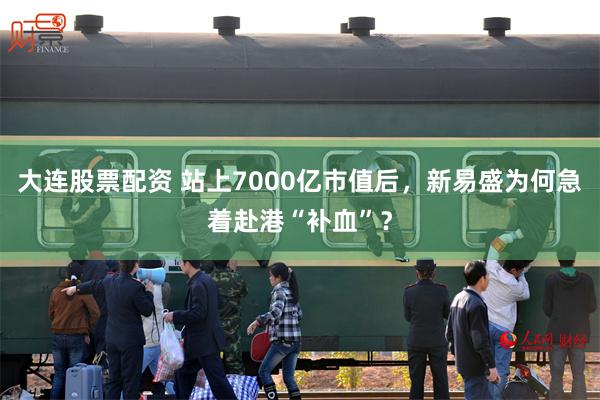 大连股票配资 站上7000亿市值后，新易盛为何急着赴港“补血”？