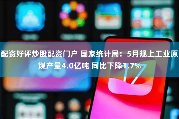 配资好评炒股配资门户 国家统计局：5月规上工业原煤产量4.0亿吨 同比下降1.7%