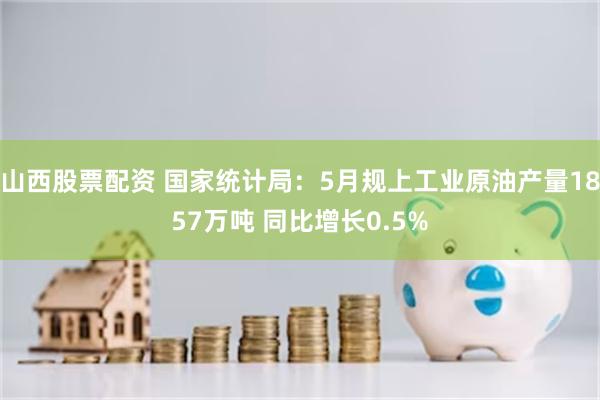 山西股票配资 国家统计局：5月规上工业原油产量1857万吨 同比增长0.5%