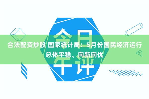 合法配资炒股 国家统计局：5月份国民经济运行总体平稳、向新向优