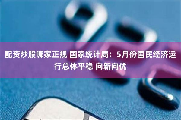 配资炒股哪家正规 国家统计局：5月份国民经济运行总体平稳 向新向优