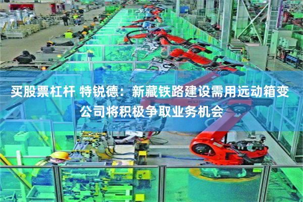 买股票杠杆 特锐德：新藏铁路建设需用远动箱变 公司将积极争取业务机会