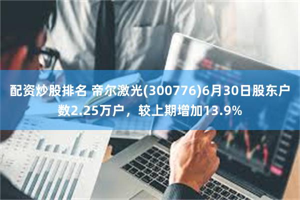 配资炒股排名 帝尔激光(300776)6月30日股东户数2.25万户，较上期增加13.9%