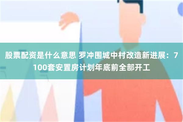 股票配资是什么意思 罗冲围城中村改造新进展：7100套安置房计划年底前全部开工