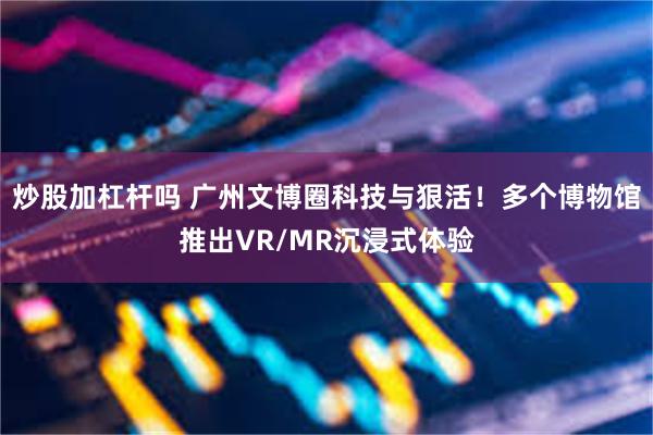 炒股加杠杆吗 广州文博圈科技与狠活！多个博物馆推出VR/MR沉浸式体验