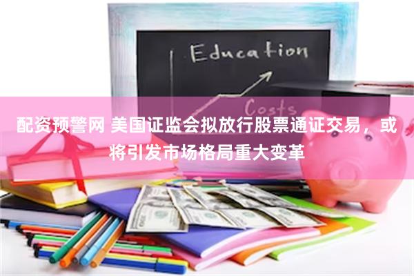配资预警网 美国证监会拟放行股票通证交易，或将引发市场格局重大变革
