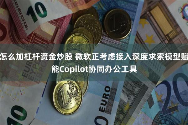 怎么加杠杆资金炒股 微软正考虑接入深度求索模型赋能Copilot协同办公工具