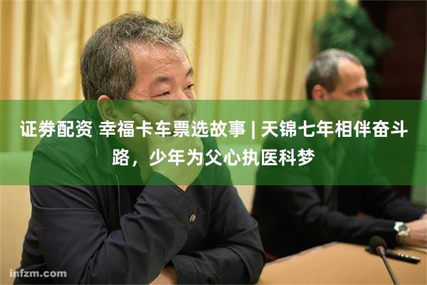 证劵配资 幸福卡车票选故事 | 天锦七年相伴奋斗路，少年为父心执医科梦