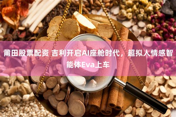 莆田股票配资 吉利开启AI座舱时代，超拟人情感智能体Eva上车