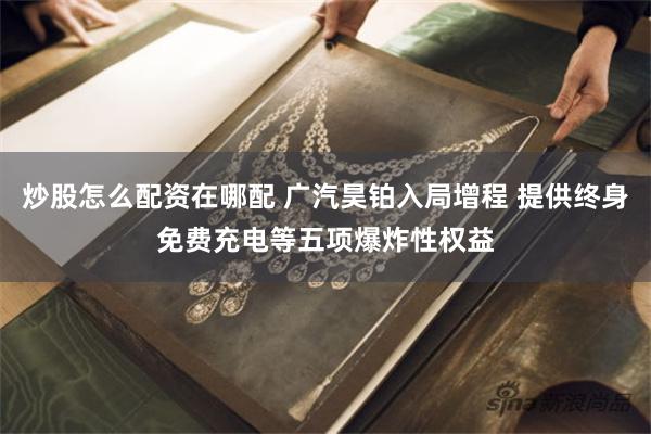 炒股怎么配资在哪配 广汽昊铂入局增程 提供终身免费充电等五项爆炸性权益