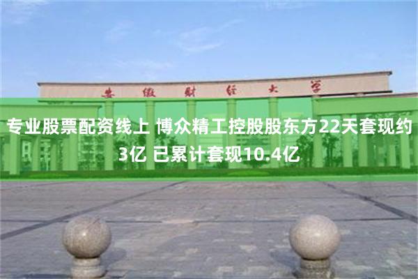 专业股票配资线上 博众精工控股股东方22天套现约3亿 已累计套现10.4亿