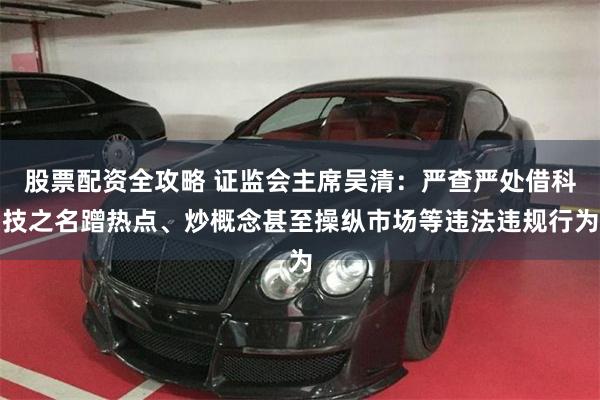 股票配资全攻略 证监会主席吴清：严查严处借科技之名蹭热点、炒概念甚至操纵市场等违法违规行为