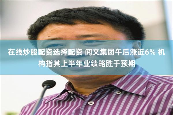 在线炒股配资选择配资 阅文集团午后涨近6% 机构指其上半年业绩略胜于预期