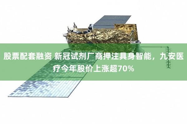 股票配套融资 新冠试剂厂商押注具身智能，九安医疗今年股价上涨超70%