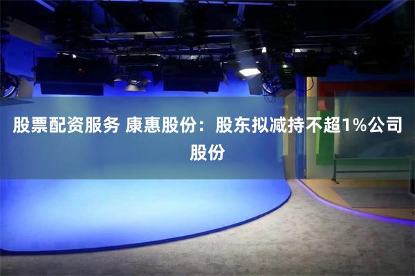 股票配资服务 康惠股份：股东拟减持不超1%公司股份