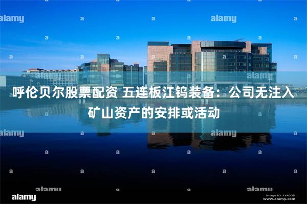 呼伦贝尔股票配资 五连板江钨装备：公司无注入矿山资产的安排或活动
