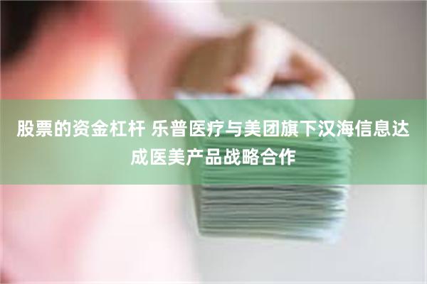股票的资金杠杆 乐普医疗与美团旗下汉海信息达成医美产品战略合作