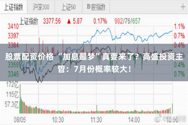 股票配资价格 “加息噩梦”真要来了？高盛投资主管：7月份概率较大！