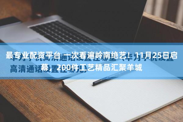 最专业配资平台 一次看遍岭南绝艺！11月25日启幕，200件工艺精品汇聚羊城