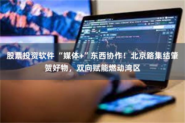 股票投资软件 “媒体+”东西协作！北京路集结肇贺好物，双向赋能燃动湾区