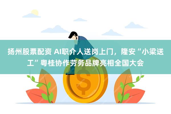 扬州股票配资 AI职介人送岗上门，隆安“小梁送工”粤桂协作劳务品牌亮相全国大会