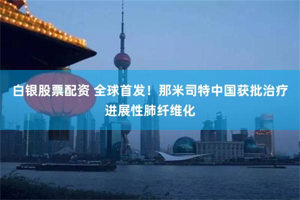 白银股票配资 全球首发！那米司特中国获批治疗进展性肺纤维化