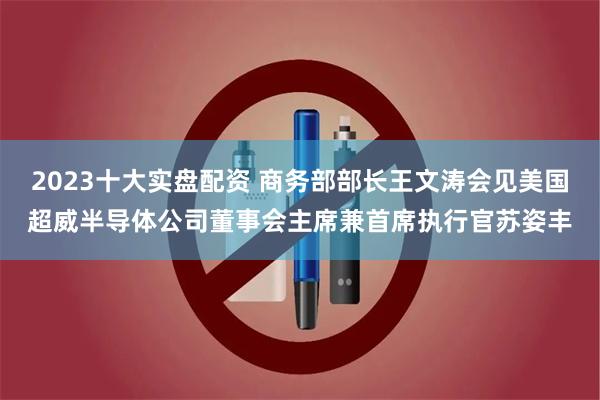 2023十大实盘配资 商务部部长王文涛会见美国超威半导体公司董事会主席兼首席执行官苏姿丰