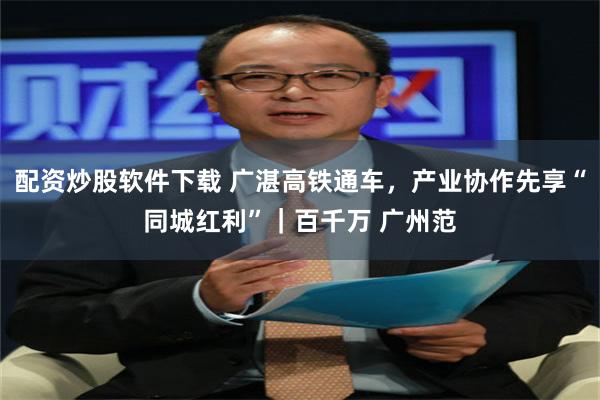 配资炒股软件下载 广湛高铁通车，产业协作先享“同城红利”｜百千万 广州范
