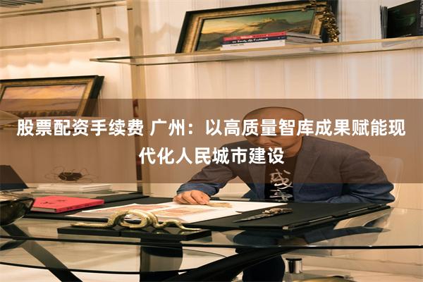 股票配资手续费 广州：以高质量智库成果赋能现代化人民城市建设