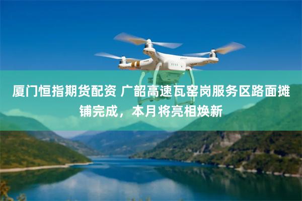厦门恒指期货配资 广韶高速瓦窑岗服务区路面摊铺完成，本月将亮相焕新