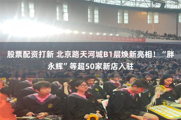 股票配资打新 北京路天河城B1层焕新亮相！“胖永辉”等超50家新店入驻