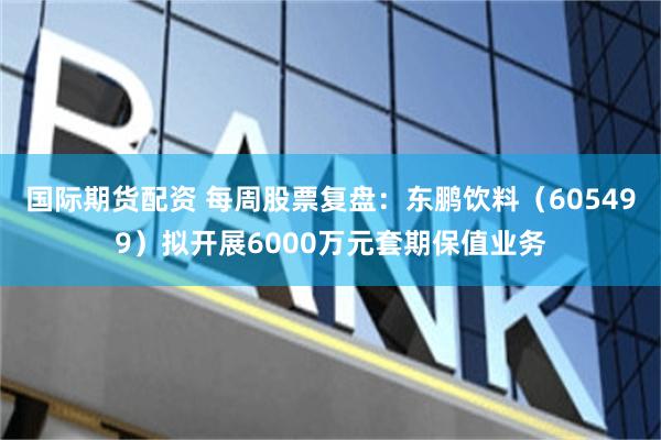国际期货配资 每周股票复盘：东鹏饮料（605499）拟开展6000万元套期保值业务