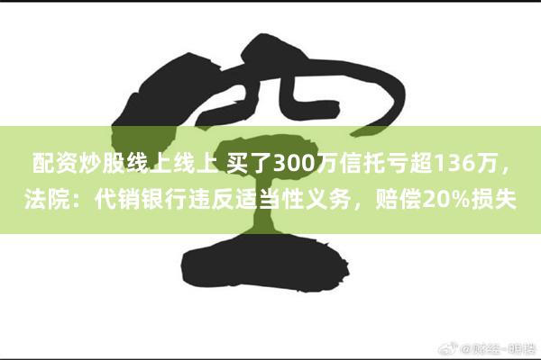 配资炒股线上线上 买了300万信托亏超136万,法院:代销银行违反适当性义务,赔偿20%损失