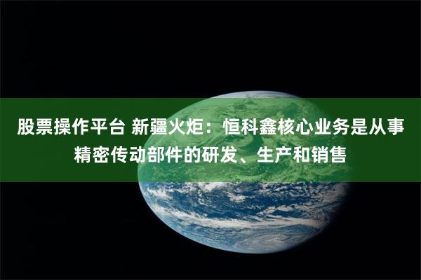 股票操作平台 新疆火炬：恒科鑫核心业务是从事精密传动部件的研发、生产和销售
