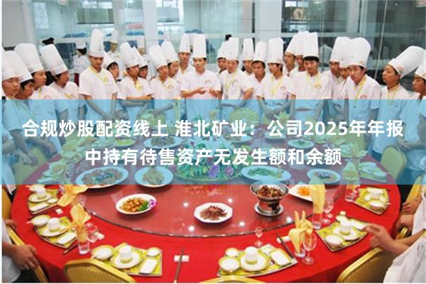 合规炒股配资线上 淮北矿业：公司2025年年报中持有待售资产无发生额和余额