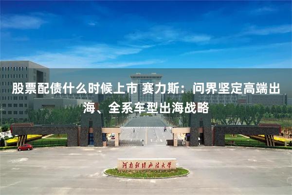 股票配债什么时候上市 赛力斯：问界坚定高端出海、全系车型出海战略
