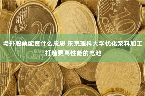 场外股票配资什么意思 东京理科大学优化浆料加工 打造更高性能的电池