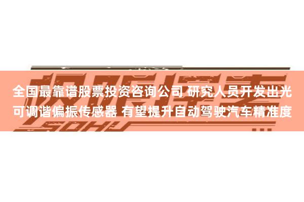 全国最靠谱股票投资咨询公司 研究人员开发出光可调谐偏振传感器 有望提升自动驾驶汽车精准度