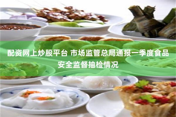 配资网上炒股平台 市场监管总局通报一季度食品安全监督抽检情况