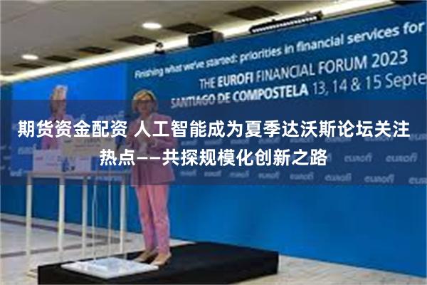 期货资金配资 人工智能成为夏季达沃斯论坛关注热点——共探规模化创新之路