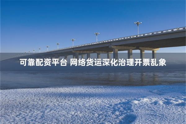 可靠配资平台 网络货运深化治理开票乱象