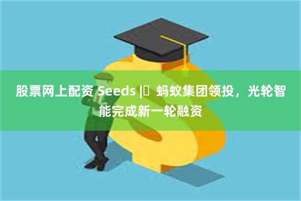 股票网上配资 Seeds | 蚂蚁集团领投,光轮智能完成新一轮融资