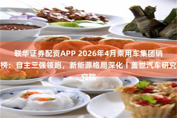 联华证券配资APP 2026年4月乘用车集团销量榜：自主三强领跑，新能源格局深化丨盖世汽车研究院