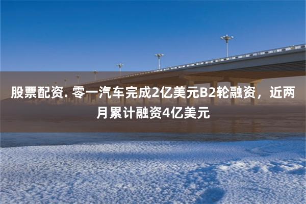 股票配资. 零一汽车完成2亿美元B2轮融资，近两月累计融资4亿美元