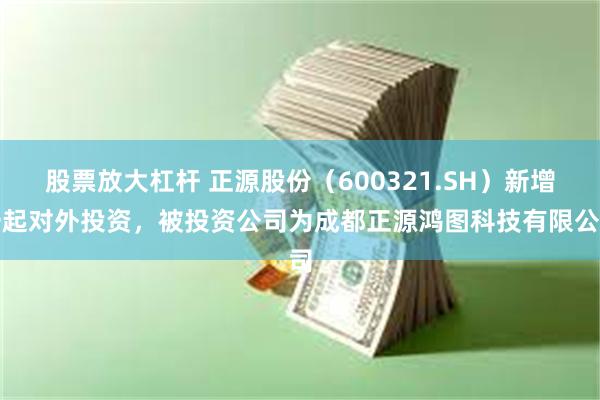 股票放大杠杆 正源股份（600321.SH）新增一起对外投资，被投资公司为成都正源鸿图科技有限公司