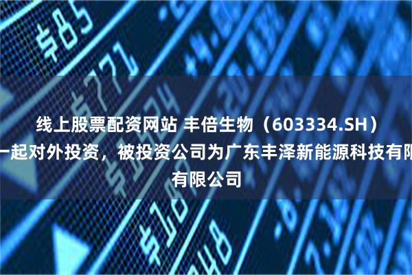 线上股票配资网站 丰倍生物(603334.SH)新增一起对外投资,被投资公司为广东丰泽新能源科技有限公司